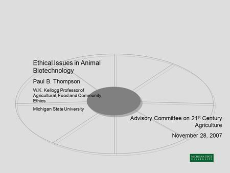 Ethical Issues in Animal Biotechnology Paul B. Thompson W.K. Kellogg Professor of Agricultural, Food and Community Ethics Michigan State University Advisory.