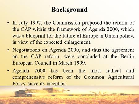 Background In July 1997, the Commission proposed the reform of the CAP within the framework of Agenda 2000, which was a blueprint for the future of European.