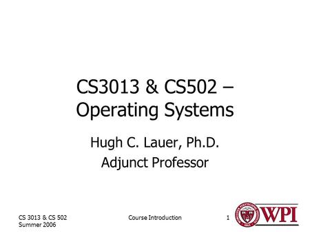 CS 3013 & CS 502 Summer 2006 Course Introduction1 CS3013 & CS502 – Operating Systems Hugh C. Lauer, Ph.D. Adjunct Professor.