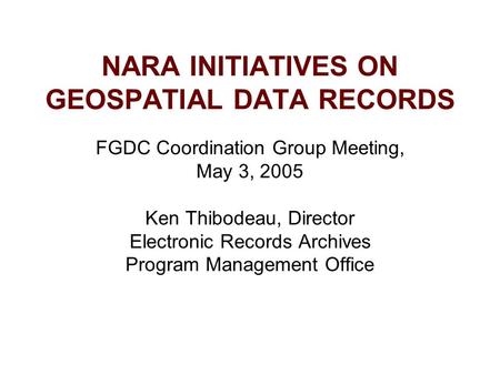 NARA INITIATIVES ON GEOSPATIAL DATA RECORDS FGDC Coordination Group Meeting, May 3, 2005 Ken Thibodeau, Director Electronic Records Archives Program Management.