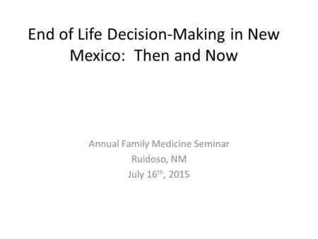 End of Life Decision-Making in New Mexico: Then and Now Annual Family Medicine Seminar Ruidoso, NM July 16 th, 2015.