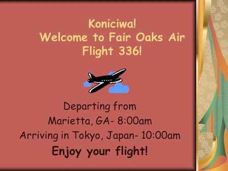 Koniciwa! Welcome to Fair Oaks Air Flight 336! Departing from Marietta, GA- 8:00am Arriving in Tokyo, Japan- 10:00am Enjoy your flight!