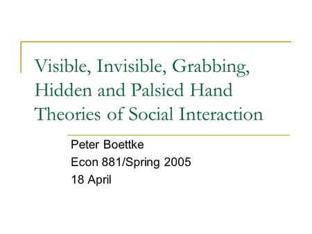 Visible, Invisible, Grabbing, Hidden and Palsied Hand Theories of Social Interaction Peter Boettke Econ 881/Spring 2005 18 April.