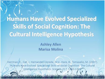 Humans Have Evolved Specialized Skills of Social Cognition: The Cultural Intelligence Hypothesis Ashley Allen Marisa Molina Herrman, E., Call, J. Hernandez-Lloreda,