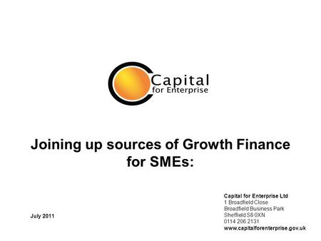 Joining up sources of Growth Finance for SMEs: July 2011 Capital for Enterprise Ltd 1 Broadfield Close Broadfield Business Park Sheffield S8 0XN 0114 206.