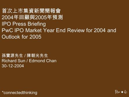 PwC *connectedthinking 首次上市集資新聞簡報會 2004年回顧與2005年預測 IPO Press Briefing PwC IPO Market Year End Review for 2004 and Outlook for 2005 孫寶源先生 / 陳朝光先生 Richard.