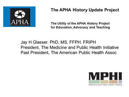 The APHA History Update Project The Utility of the APHA History Project for Education, Advocacy and Teaching Jay H Glasser. PhD, MS, FFPH. FRIPH President,