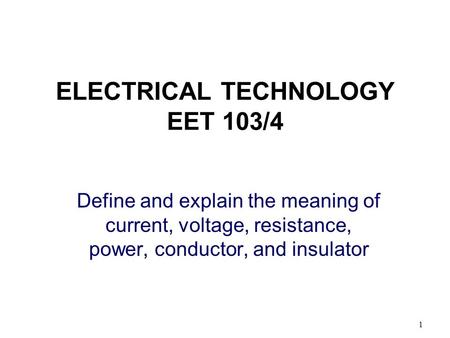 1 ELECTRICAL TECHNOLOGY EET 103/4 Define and explain the meaning of current, voltage, resistance, power, conductor, and insulator.