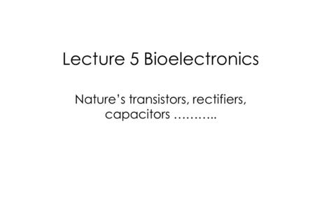 Lecture 5 Bioelectronics Nature’s transistors, rectifiers, capacitors ………..