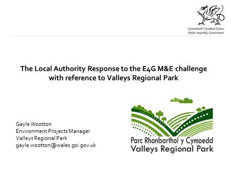 The Local Authority Response to the E4G M&E challenge with reference to Valleys Regional Park Gayle Wootton Environment Projects Manager Valleys Regional.