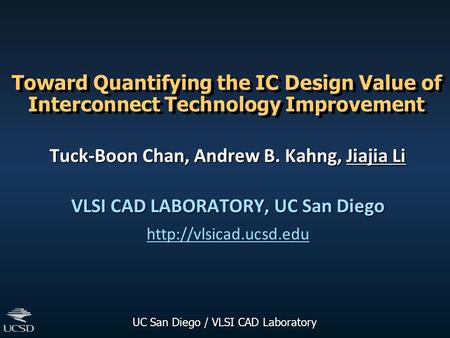 UC San Diego / VLSI CAD Laboratory Toward Quantifying the IC Design Value of Interconnect Technology Improvement Tuck-Boon Chan, Andrew B. Kahng, Jiajia.