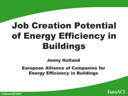 © EuroACE 2007 Job Creation Potential of Energy Efficiency in Buildings Jenny Holland European Alliance of Companies for Energy Efficiency in Buildings.