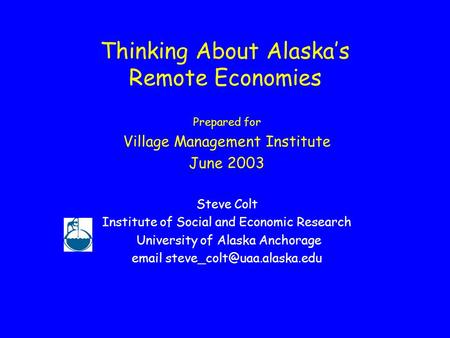 Thinking About Alaska’s Remote Economies Prepared for Village Management Institute June 2003 Steve Colt Institute of Social and Economic Research University.