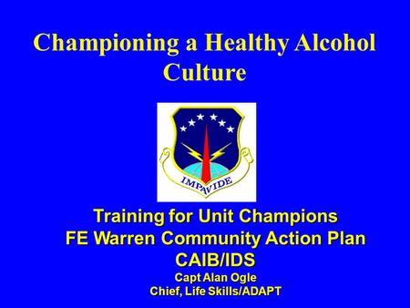 Championing a Healthy Alcohol Culture Training for Unit Champions FE Warren Community Action Plan CAIB/IDS Capt Alan Ogle Chief, Life Skills/ADAPT.