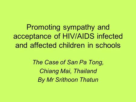 Promoting sympathy and acceptance of HIV/AIDS infected and affected children in schools The Case of San Pa Tong, Chiang Mai, Thailand By Mr Srithoon Thatun.