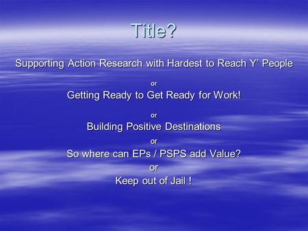 Title? Supporting Action Research with Hardest to Reach Y’ People or Getting Ready to Get Ready for Work! or Building Positive Destinations or So where.