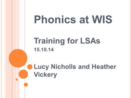 Phonics at WIS Training for LSAs 15.10.14 Lucy Nicholls and Heather Vickery.