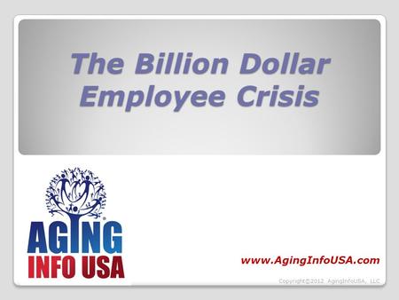 The Billion Dollar Employee Crisis www.AgingInfoUSA.com Copyright©2012 AgingInfoUSA, LLC.