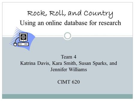 Rock, Roll, and Country Using an online database for research Team 4 Katrina Davis, Kara Smith, Susan Sparks, and Jennifer Williams CIMT 620.