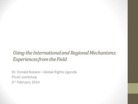 Using the International and Regional Mechanisms: Experiences from the Field Dr. Donald Rukare – Global Rights Uganda PILAC workshop 6 th February 2014.