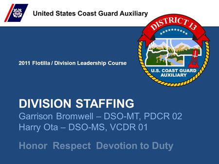 2011 Flotilla / Division Leadership Course Honor Respect Devotion to Duty DIVISION STAFFING Garrison Bromwell – DSO-MT, PDCR 02 Harry Ota – DSO-MS, VCDR.