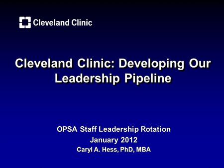 Cleveland Clinic: Developing Our Leadership Pipeline OPSA Staff Leadership Rotation January 2012 Caryl A. Hess, PhD, MBA.