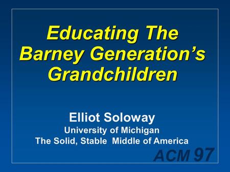 ACM 97 Educating The Barney Generation’s Grandchildren Elliot Soloway University of Michigan The Solid, Stable Middle of America.