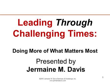 1 Presented by Jermaine M. Davis Leading Through Challenging Times: Doing More of What Matters Most ©2010 Jermaine M. Davis Seminars & Workshops, Inc.