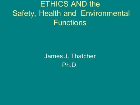 ETHICS AND the Safety, Health and Environmental Functions James J. Thatcher Ph.D.