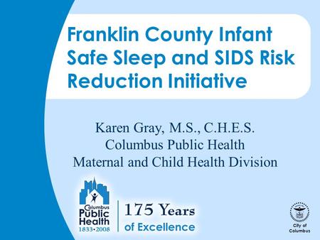 City of Columbus Karen Gray, M.S., C.H.E.S. Columbus Public Health Maternal and Child Health Division Franklin County Infant Safe Sleep and SIDS Risk Reduction.