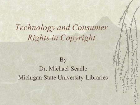 Technology and Consumer Rights in Copyright By Dr. Michael Seadle Michigan State University Libraries.