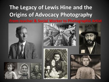 The Legacy of Lewis Hine and the Origins of Advocacy Photography From teacher & Social Worker to Photographic Artist.