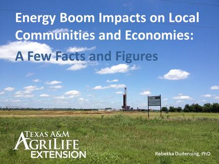 Energy Boom Impacts on Local Communities and Economies: A Few Facts and Figures Rebekka Dudensing, PhD.