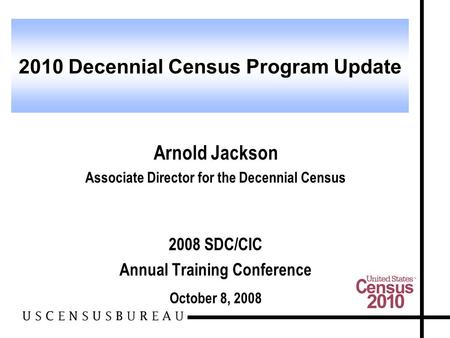 Arnold Jackson Associate Director for the Decennial Census 2008 SDC/CIC Annual Training Conference October 8, 2008 2010 Decennial Census Program Update.