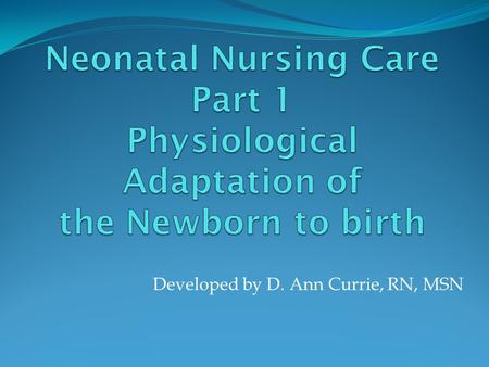 Developed by D. Ann Currie, RN, MSN. Physiological Responses of the Newborn to Birth Respiratory Adaptations: Mechanical changes Chemical changes Thermal.