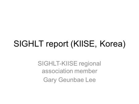 SIGHLT report (KIISE, Korea) SIGHLT-KIISE regional association member Gary Geunbae Lee.