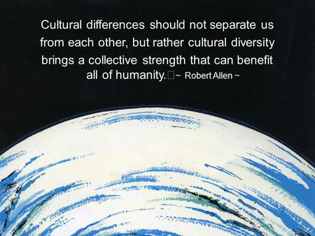 Cultural differences should not separate us from each other, but rather cultural diversity brings a collective strength that can benefit all of humanity.