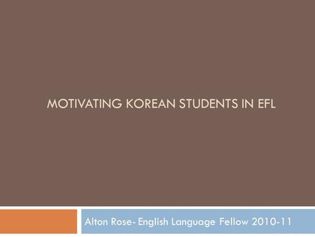 MOTIVATING KOREAN STUDENTS IN EFL Alton Rose- English Language Fellow 2010-11.