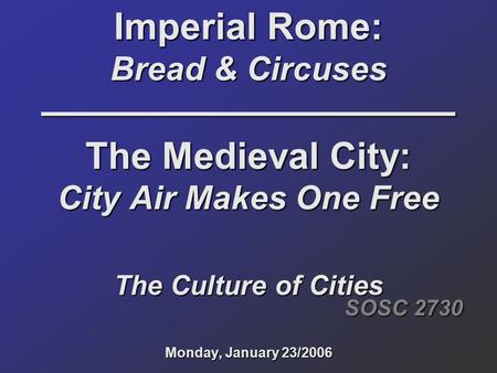 Imperial Rome: Bread & Circuses –––––––––––––––––––– The Medieval City: City Air Makes One Free The Culture of Cities Monday, January 23/2006 SOSC 2730.