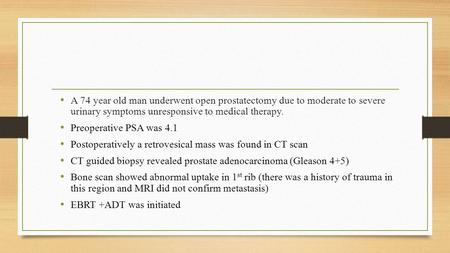 A 74 year old man underwent open prostatectomy due to moderate to severe urinary symptoms unresponsive to medical therapy. Preoperative PSA was 4.1 Postoperatively.