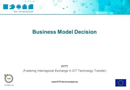 Www.FITT-for-Innovation.eu Business Model Decision FITT (Fostering Interregional Exchange in ICT Technology Transfer)