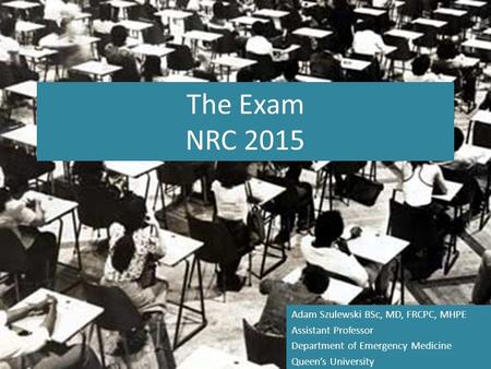 The Exam NRC 2015 Adam Szulewski BSc, MD, FRCPC, MHPE Assistant Professor Department of Emergency Medicine Queen’s University.