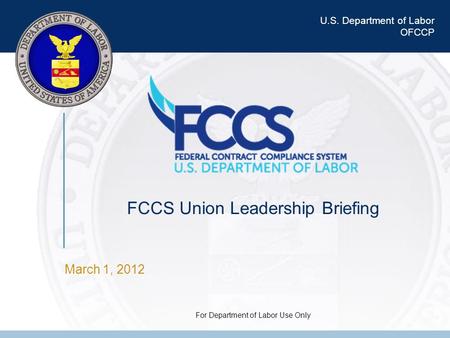 U.S. Department of Labor OFCCP FCCS Union Leadership Briefing For Department of Labor Use Only March 1, 2012.