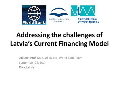 Addressing the challenges of Latvia’s Current Financing Model Adjunct Prof. Dr. Jussi Kivistö, World Bank Team September 24, 2014 Riga, Latvia.