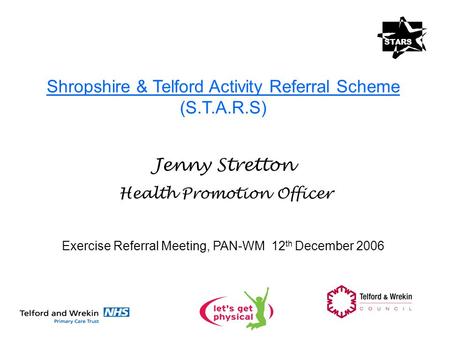 Shropshire & Telford Activity Referral Scheme (S.T.A.R.S) Jenny Stretton Health Promotion Officer Exercise Referral Meeting, PAN-WM 12 th December 2006.