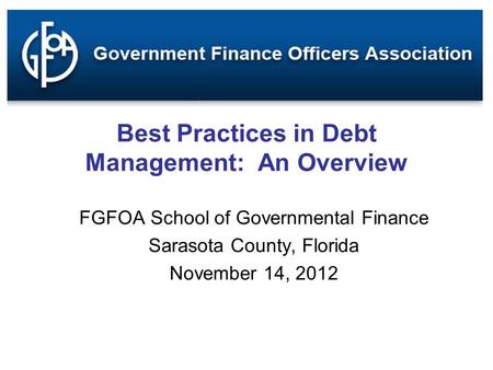 Best Practices in Debt Management: An Overview FGFOA School of Governmental Finance Sarasota County, Florida November 14, 2012.