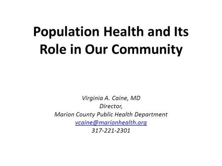 Population Health and Its Role in Our Community Virginia A. Caine, MD Director, Marion County Public Health Department 317-221-2301.