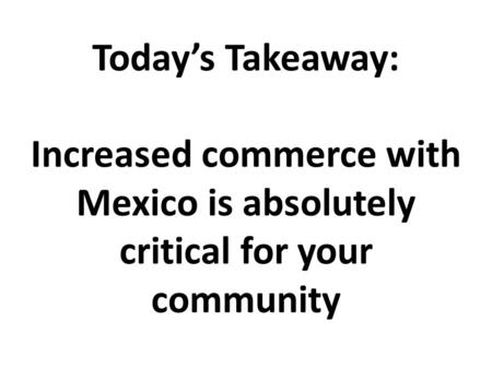 Today’s Takeaway: Increased commerce with Mexico is absolutely critical for your community.