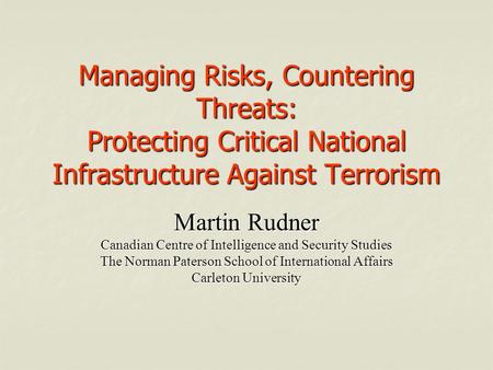 Managing Risks, Countering Threats: Protecting Critical National Infrastructure Against Terrorism Martin Rudner Canadian Centre of Intelligence and Security.