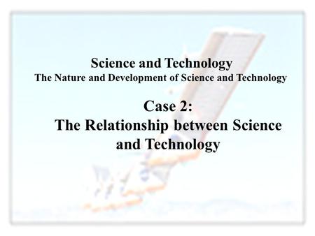 Case 2: The Relationship between Science and Technology Science and Technology The Nature and Development of Science and Technology.